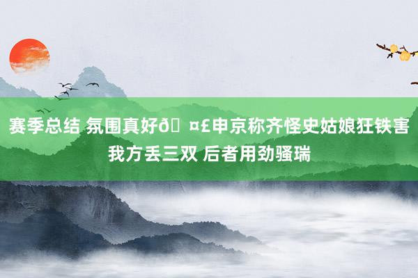 赛季总结 氛围真好🤣申京称齐怪史姑娘狂铁害我方丢三双 后者用劲骚瑞