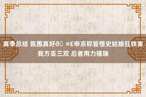 赛季总结 氛围真好🤣申京称皆怪史姑娘狂铁害我方丢三双 后者用力骚瑞