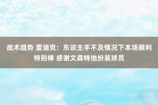 战术趋势 雷迪克：东谈主手不及情况下本场顺利特别棒 感谢文森特地扮装球员