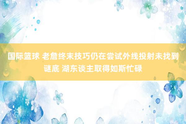 国际篮球 老詹终末技巧仍在尝试外线投射未找到谜底 湖东谈主取得如斯忙碌