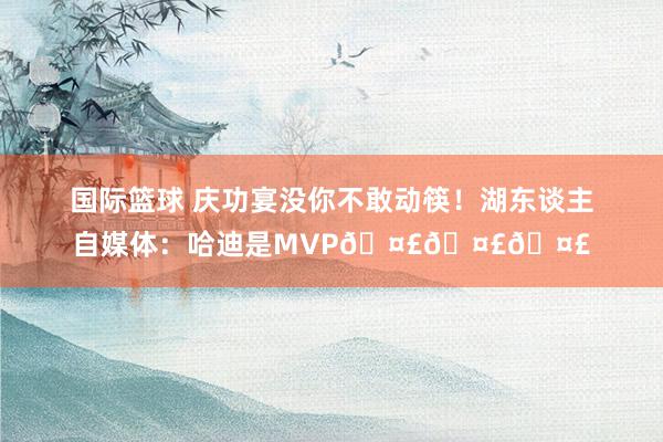 国际篮球 庆功宴没你不敢动筷！湖东谈主自媒体：哈迪是MVP🤣🤣🤣