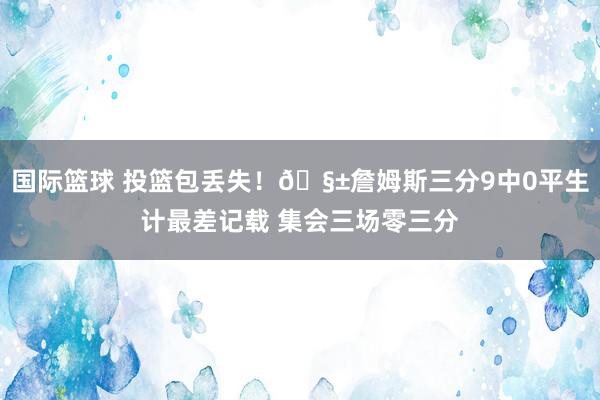 国际篮球 投篮包丢失！🧱詹姆斯三分9中0平生计最差记载 集会三场零三分