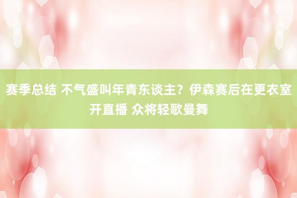 赛季总结 不气盛叫年青东谈主？伊森赛后在更衣室开直播 众将轻歌曼舞