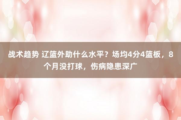 战术趋势 辽篮外助什么水平？场均4分4篮板，8个月没打球，伤病隐患深广