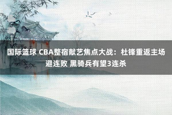 国际篮球 CBA整宿献艺焦点大战：杜锋重返主场避连败 黑骑兵有望3连杀