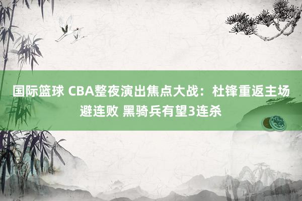 国际篮球 CBA整夜演出焦点大战：杜锋重返主场避连败 黑骑兵有望3连杀