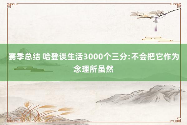 赛季总结 哈登谈生活3000个三分:不会把它作为念理所虽然