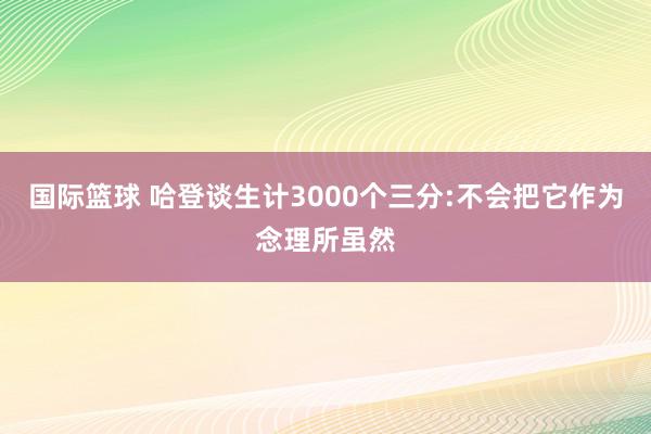 国际篮球 哈登谈生计3000个三分:不会把它作为念理所虽然