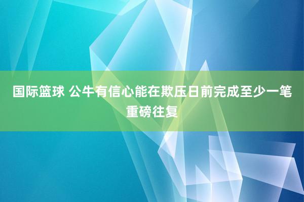 国际篮球 公牛有信心能在欺压日前完成至少一笔重磅往复