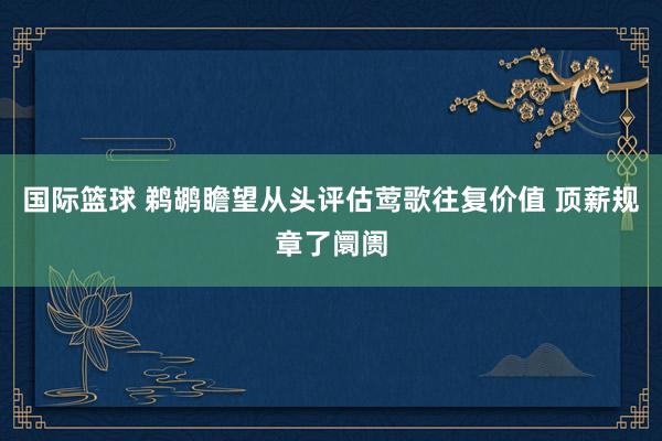 国际篮球 鹈鹕瞻望从头评估莺歌往复价值 顶薪规章了阛阓