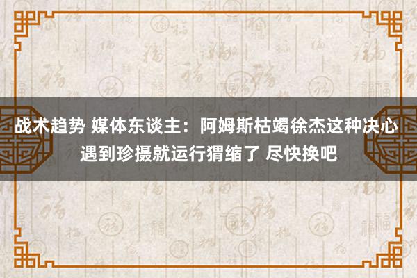 战术趋势 媒体东谈主：阿姆斯枯竭徐杰这种决心 遇到珍摄就运行猬缩了 尽快换吧