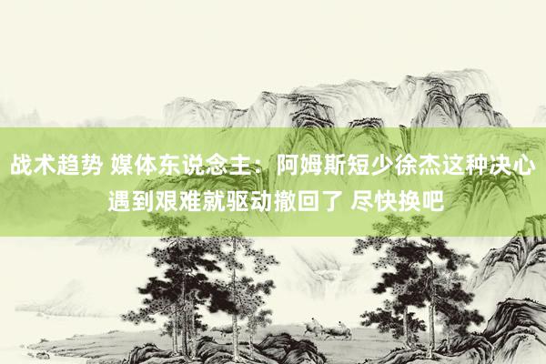 战术趋势 媒体东说念主：阿姆斯短少徐杰这种决心 遇到艰难就驱动撤回了 尽快换吧