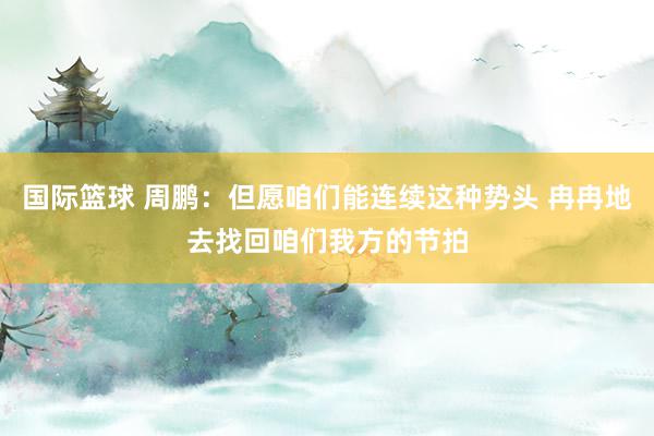 国际篮球 周鹏：但愿咱们能连续这种势头 冉冉地去找回咱们我方的节拍