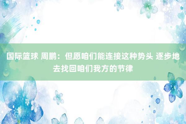 国际篮球 周鹏：但愿咱们能连接这种势头 逐步地去找回咱们我方的节律