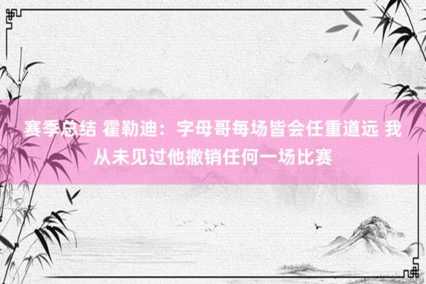 赛季总结 霍勒迪：字母哥每场皆会任重道远 我从未见过他撤销任何一场比赛