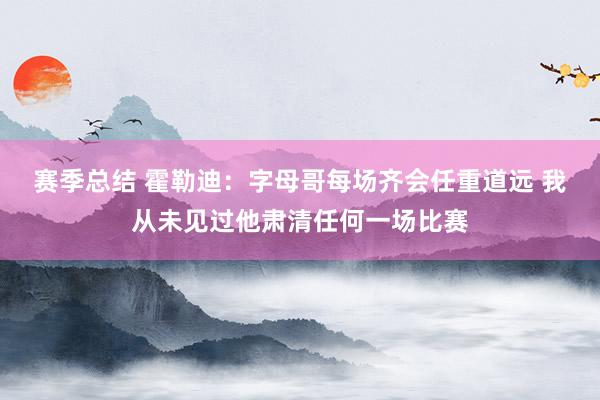 赛季总结 霍勒迪：字母哥每场齐会任重道远 我从未见过他肃清任何一场比赛