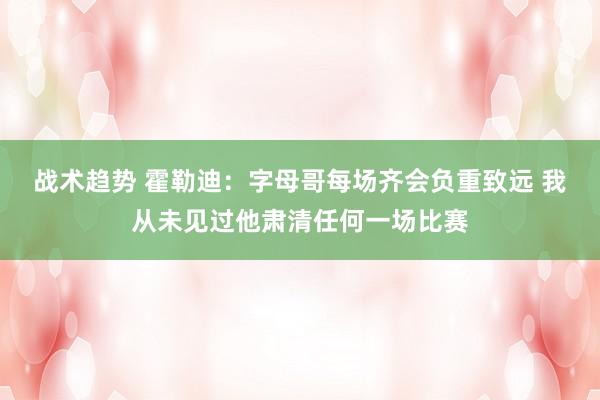 战术趋势 霍勒迪：字母哥每场齐会负重致远 我从未见过他肃清任何一场比赛