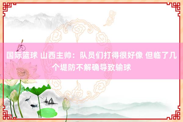 国际篮球 山西主帅：队员们打得很好像 但临了几个堤防不解确导致输球