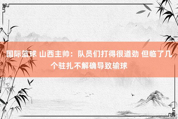 国际篮球 山西主帅：队员们打得很遒劲 但临了几个驻扎不解确导致输球