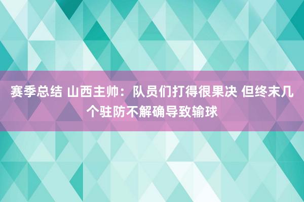 赛季总结 山西主帅：队员们打得很果决 但终末几个驻防不解确导致输球