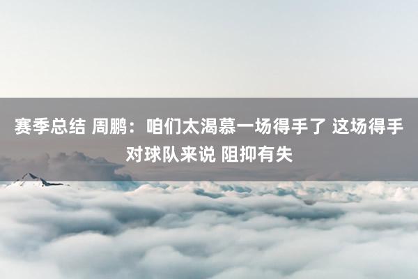 赛季总结 周鹏：咱们太渴慕一场得手了 这场得手对球队来说 阻抑有失