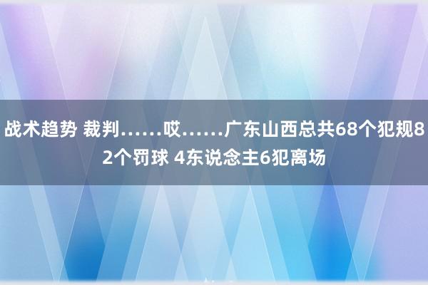 战术趋势 裁判……哎……广东山西总共68个犯规82个罚球 4东说念主6犯离场