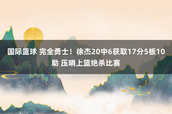 国际篮球 完全勇士！徐杰20中6获取17分5板10助 压哨上篮绝杀比赛