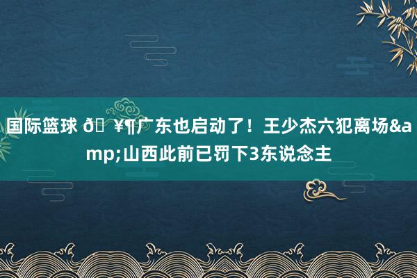 国际篮球 🥶广东也启动了！王少杰六犯离场&山西此前已罚下3东说念主