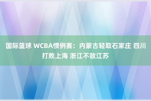 国际篮球 WCBA惯例赛：内蒙古轻取石家庄 四川打败上海 浙江不敌江苏