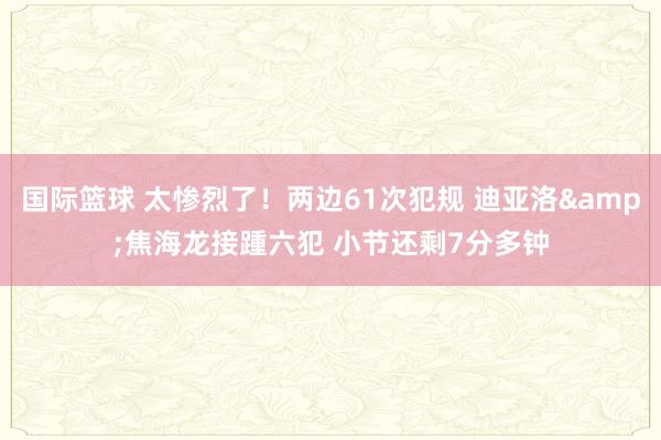 国际篮球 太惨烈了！两边61次犯规 迪亚洛&焦海龙接踵六犯 小节还剩7分多钟