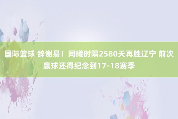 国际篮球 辞谢易！同曦时隔2580天再胜辽宁 前次赢球还得纪念到17-18赛季