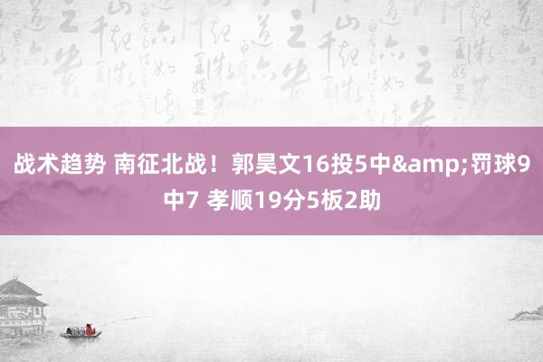 战术趋势 南征北战！郭昊文16投5中&罚球9中7 孝顺19分5板2助