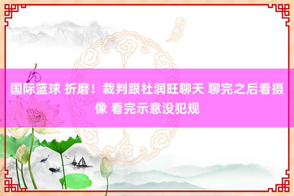 国际篮球 折磨！裁判跟杜润旺聊天 聊完之后看摄像 看完示意没犯规