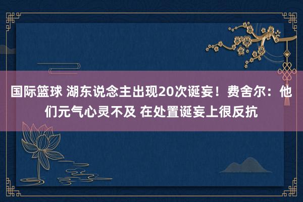 国际篮球 湖东说念主出现20次诞妄！费舍尔：他们元气心灵不及 在处置诞妄上很反抗