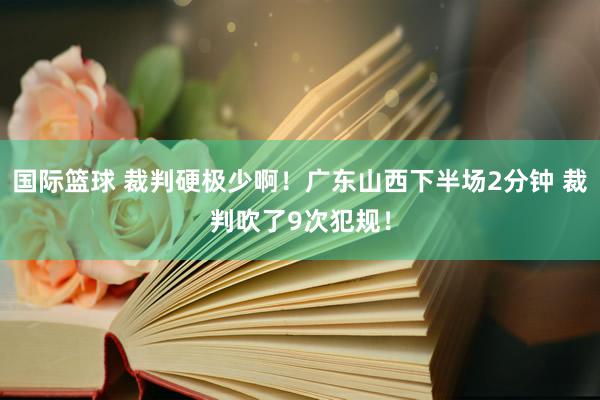 国际篮球 裁判硬极少啊！广东山西下半场2分钟 裁判吹了9次犯规！