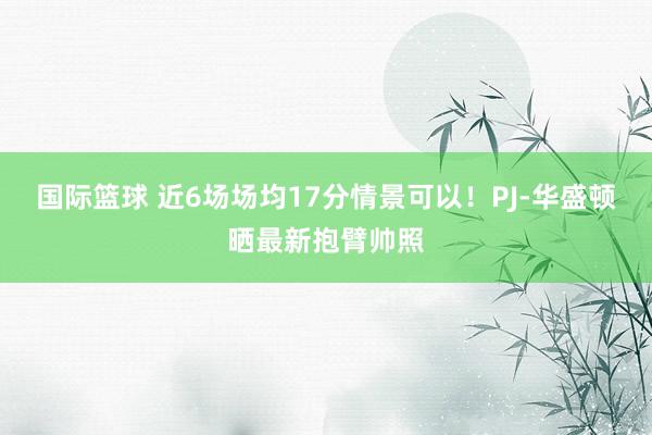 国际篮球 近6场场均17分情景可以！PJ-华盛顿晒最新抱臂帅照