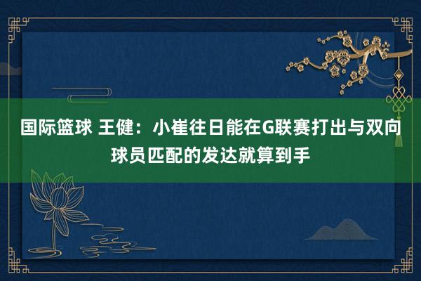 国际篮球 王健：小崔往日能在G联赛打出与双向球员匹配的发达就算到手