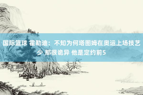 国际篮球 霍勒迪：不知为何塔图姆在奥运上场技艺少 那很诡异 他是定约前5