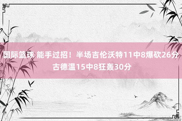 国际篮球 能手过招！半场吉伦沃特11中8爆砍26分 古德温15中8狂轰30分