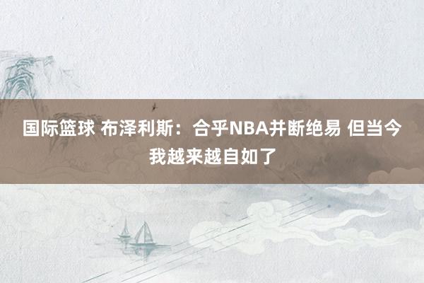 国际篮球 布泽利斯：合乎NBA并断绝易 但当今我越来越自如了