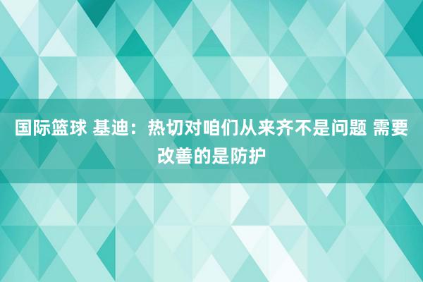 国际篮球 基迪：热切对咱们从来齐不是问题 需要改善的是防护