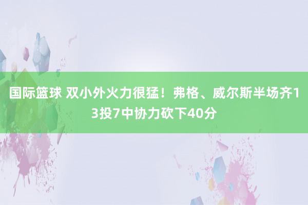 国际篮球 双小外火力很猛！弗格、威尔斯半场齐13投7中协力砍下40分