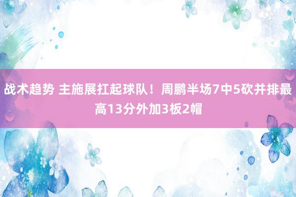 战术趋势 主施展扛起球队！周鹏半场7中5砍并排最高13分外加3板2帽