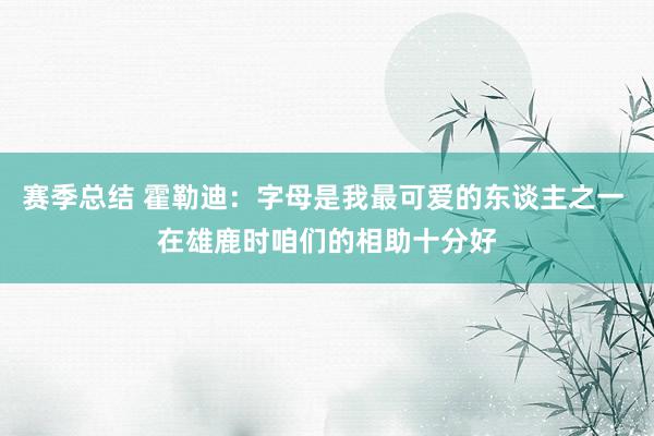 赛季总结 霍勒迪：字母是我最可爱的东谈主之一 在雄鹿时咱们的相助十分好