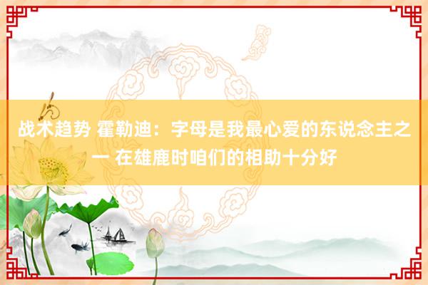 战术趋势 霍勒迪：字母是我最心爱的东说念主之一 在雄鹿时咱们的相助十分好