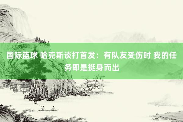 国际篮球 哈克斯谈打首发：有队友受伤时 我的任务即是挺身而出