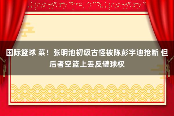 国际篮球 菜！张明池初级古怪被陈彭宇迪抢断 但后者空篮上丢反璧球权