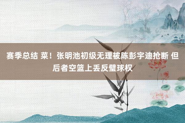 赛季总结 菜！张明池初级无理被陈彭宇迪抢断 但后者空篮上丢反璧球权