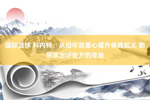 国际篮球 科内特：从旧年就重心擢升体魄起义 勤恳演出好我方的变装