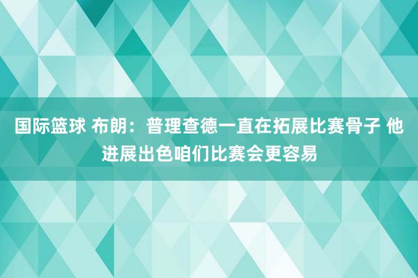 国际篮球 布朗：普理查德一直在拓展比赛骨子 他进展出色咱们比赛会更容易